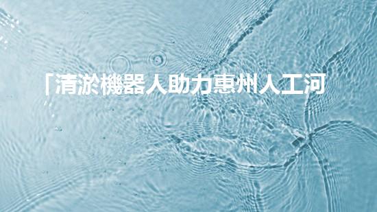 「清淤機器人助力惠州人工河道：高效、便捷、節(jié)省人力」